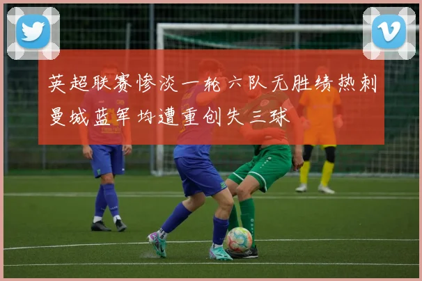 英超联赛惨淡一轮六队无胜绩热刺曼城蓝军均遭重创失三球