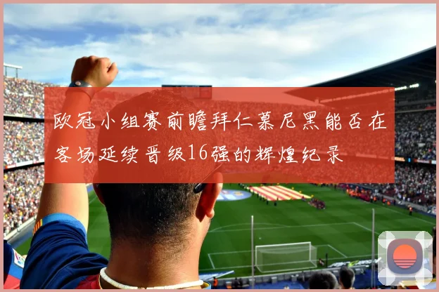 欧冠小组赛前瞻拜仁慕尼黑能否在客场延续晋级16强的辉煌纪录